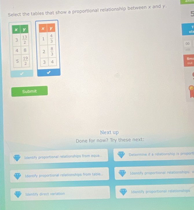 ansy
Select the tables that show a proportional relationship between x and y.
5
 
T
ela
 
00
 
KR
Sm
out
Submit
Next up
Done for now? Try these next:
Identify proportional relationships from equa... Determine if a relationship is proport
Identify proportional relationships from table... Identify proportional relationships:
Identify direct variation Identify proportional relationships