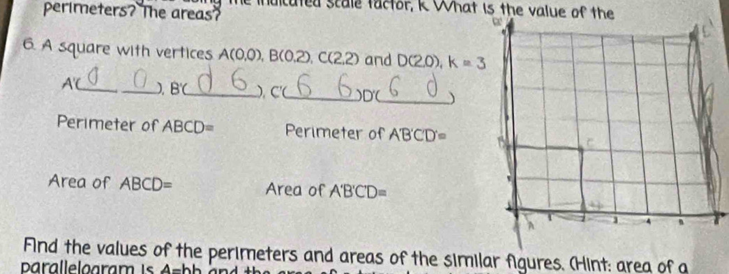 le inulcuted scale tactor, K What is the value of the 
perimeters? The areas? 
6. A square with vertices A(0,0), B(0.2), C(2,2) and D(2,0) k=3
A'C _ 
_) B'C _ ). C' (_ D'C _ ) 
Perimeter of ABCD= Perimeter of A'B'C'D'=
Area of ABCD= Area of A'B'C'D=
Find the values of the perimeters and areas of the similar figures. (Hint: area of a
4=hh