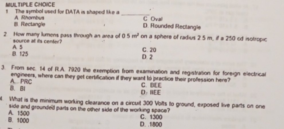 The symbol used for DATA is shaped like a_
A Rhombus C Oval
B. Rectangle
D. Rounded Rectangle
2. How many lumens pass through an area of 05m^2 on a sphere of radius 2.5 m, if a 250 cd isotropic
source at its center?
A 5 C. 20
B. 125 D. 2
3. From sec. 14 of R.A. 7920 the exemption from examination and registration for foreign electrical
engineers, where can they get certification if they want to practice their profession here?
A. PRC
C. BEE
B.BI D, HEE
4. What is the minimum working clearance on a circuit 300 Volts to ground, exposed live parts on one
side and grounded parts on the other side of the working space?
A. 1500
C. 1300
B. 1000 D. 1800