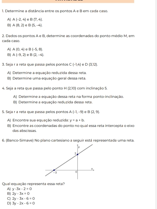 Determine a distância entre os pontos A e B em cada caso.
A) A(-2,4) e B(7,4).
B) A(8,2) e B(5,-4). 
2. Dados os pontos A e B, determine as coordenadas do ponto médio M, em
cada caso.
A) A(0,4) e B(-5,8).
B) A(-9,2) e B(2,-4). 
3. Seja r a reta que passa pelos pontos C(-1,4) e D(3,12). 
A) Determine a equação reduzida dessa reta.
B) Determine uma equação geral dessa reta.
4. Seja a reta que passa pelo ponto H (2,10) com inclinação 5.
A) Determine a equação dessa reta na forma ponto-inclinação.
B) Determine a equação reduzida dessa reta.
5. Seja r a reta que passa pelos pontos A(-1,-9) e B(2,9). 
A) Encontre sua equação reduzida: y=a+b. 
B) Encontre as coordenadas do ponto no qual essa reta intercepta o eixo
das abscissas.
6. (Banco-Simave) No plano cartesiano a seguir está representada uma reta.
Qual equação representa essa reta?
A) y-3x-2=0
B) 2y-3x=0
C) 2y-3x-6=0
D) 3y-2x-6=0