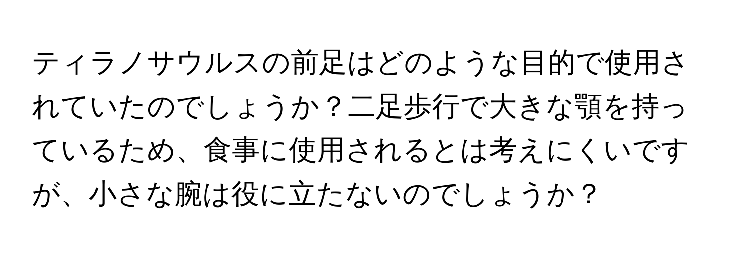 ティラノサウルスの前足はどのような目的で使用されていたのでしょうか？二足歩行で大きな顎を持っているため、食事に使用されるとは考えにくいですが、小さな腕は役に立たないのでしょうか？