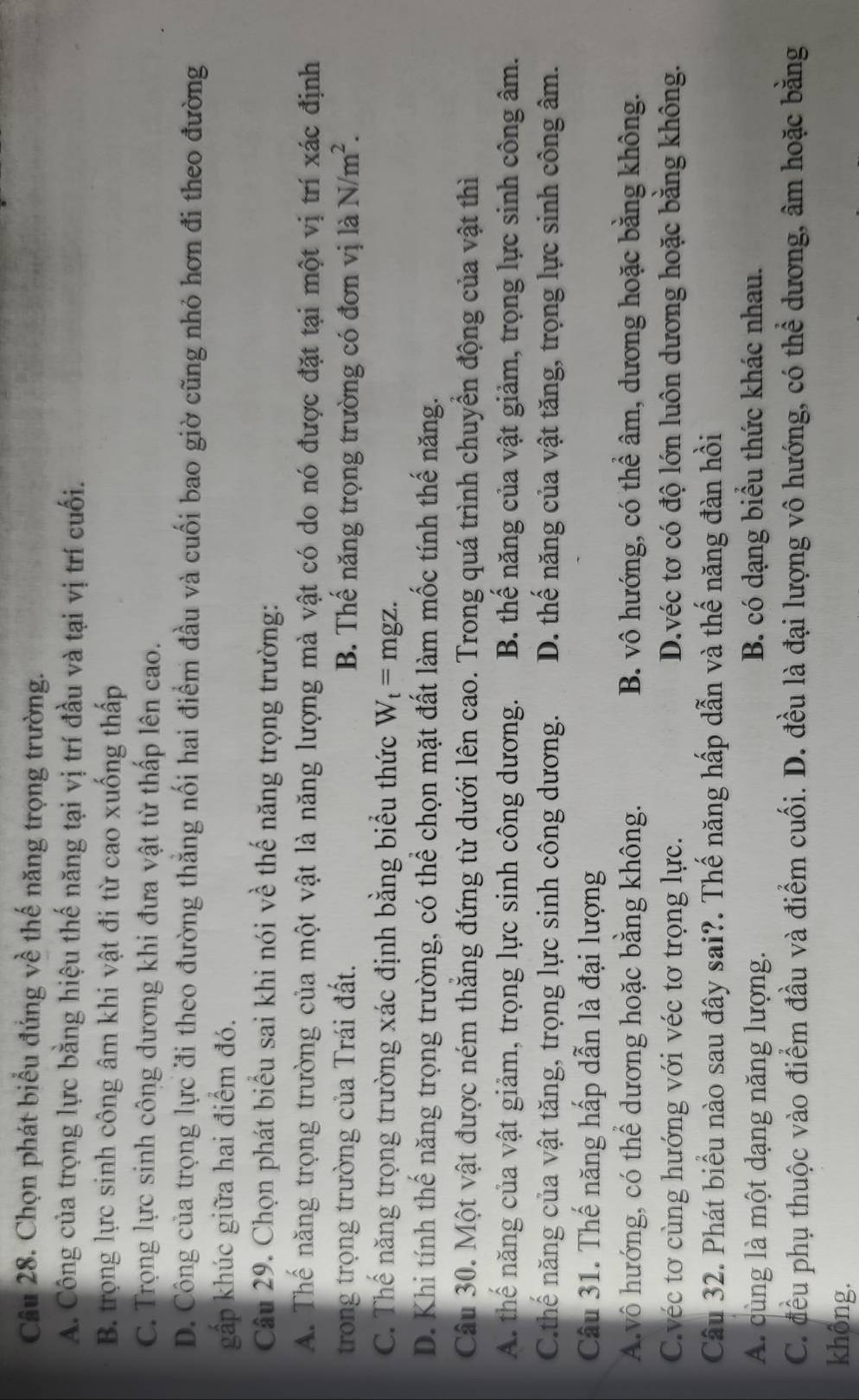 Chọn phát biểu đủng về thế năng trọng trường.
A. Công của trọng lực bằng hiệu thế năng tại vị trí đầu và tại vị trí cuối.
B. trọng lực sinh công âm khi vật đi từ cao xuống thấp
C. Trọng lực sinh công dương khi đưa vật từ thấp lên cao.
D. Công của trọng lực đi theo đường thẳng nối hai điểm đầu và cuối bao giờ cũng nhỏ hơn đi theo đường
gấp khúc giữa hai điểm đó.
Câu 29. Chọn phát biểu sai khi nói về thế năng trọng trường:
A. Thể năng trọng trường của một vật là năng lượng mà vật có do nó được đặt tại một vị trí xác định
trong trọng trường của Trái đất. B. Thể năng trọng trường có đơn vị là N/m^2.
C. Thế năng trọng trường xác định bằng biểu thức W_t=mgz.
D. Khi tính thế năng trọng trường, có thể chọn mặt đất làm mốc tính thế năng.
Câu 30. Một vật được ném thắng đứng từ dưới lên cao. Trong quá trình chuyển động của vật thì
A. thế năng của vật giảm, trọng lực sinh công dương. B. thế năng của vật giảm, trọng lực sinh công âm.
C.thế năng của vật tăng, trọng lực sinh công dương. D. thế năng của vật tăng, trọng lực sinh công âm.
Câu 31. Thế năng hấp dẫn là đại lượng
A.vô hướng, có thể dương hoặc bằng không. B. vô hướng, có thể âm, dương hoặc bằng không.
C.véc tơ cùng hướng với véc tơ trọng lực. D.véc tơ có độ lớn luôn dương hoặc băng không.
Câu 32. Phát biểu nào sau đây sai?. Thế năng hấp dẫn và thế năng đàn hồi
A. cùng là một dạng năng lượng. B. có dạng biểu thức khác nhau.
C. đều phụ thuộc vào điểm đầu và điểm cuối. D. đều là đại lượng vô hướng, có thể dương, âm hoặc bằng
không.