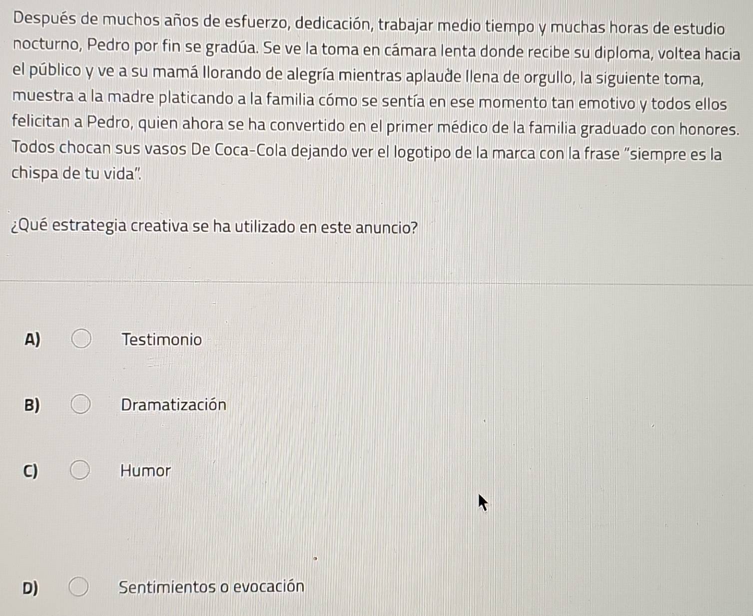 Después de muchos años de esfuerzo, dedicación, trabajar medio tiempo y muchas horas de estudio
nocturno, Pedro por fin se gradúa. Se ve la toma en cámara lenta donde recibe su diploma, voltea hacia
el público y ve a su mamá llorando de alegría mientras aplaude llena de orgullo, la siguiente toma,
muestra a la madre platicando a la familia cómo se sentía en ese momento tan emotivo y todos ellos
felicitan a Pedro, quien ahora se ha convertido en el primer médico de la familia graduado con honores.
Todos chocan sus vasos De Coca-Cola dejando ver el logotipo de la marca con la frase “siempre es la
chispa de tu vida”.
¿Qué estrategia creativa se ha utilizado en este anuncio?
A) Testimonio
B) Dramatización
C) Humor
D) Sentimientos o evocación