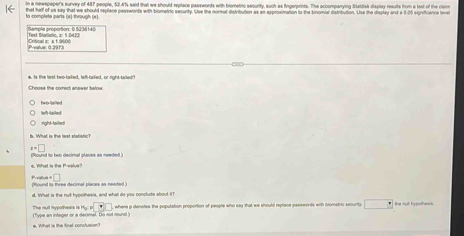 In a newspaper's survey of 487 people, 52.4% said that we should replace passwords with biometric security, such as fingerprints. The accompanying Statdisk display results from a test of the claim
that half of us say that we should replace passwords with biometric security. Use the normal distribution as an approximation to the binomial distribution. Use the display and a 0.05 significance level
to complete parts (a) through (e).
Sample proportion: 0.5236140
Test Statistic, z: 1.0422
Critical z: ±1.9600
P-value: 0.2973
a. Is the test two-tailed, left-tailed, or right-tailed?
Choose the correct answer below.
two-tailed
left-tailed
right-tailed
b. What is the test statistic?
z=□
(Round to two decimal places as needed.)
c. What is the P -value?
P-value =□
(Round to three decimal places as needed.)
d. What is the null hypothesis, and what do you conclude about it?
The null hypothesis is H_0:p□ where p denotes the population proportion of people who say that we should replace passwords with biometric security. □ the null hypothesis.
(Type an integer or a decimal. Do not round.)
e. What is the final conclusion?