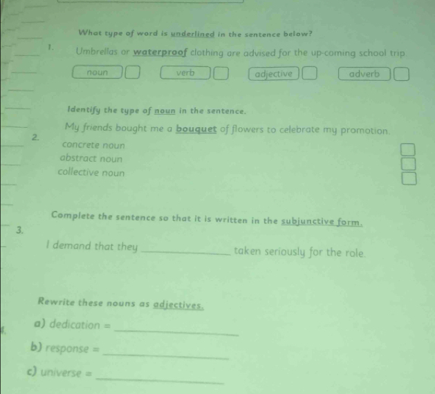 What type of word is underlined in the sentence below?
1. Umbrellas or waterproof clothing are advised for the up-coming school trip
noun verb adjective adverb
Identify the type of noun in the sentence.
My friends bought me a bouquet of flowers to celebrate my promotion.
2.
concrete noun
abstract noun
collective noun
Complete the sentence so that it is written in the subjunctive form.
3.
I demand that they _taken seriously for the role.
Rewrite these nouns as adjectives.
_
a) dedication =
_
b) response =
_
c) universe =