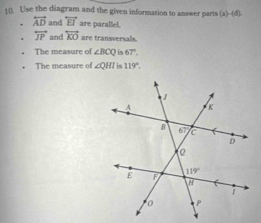 Use the diagram and the given information to answer parts (a)--(d).
. overleftrightarrow AD and overleftrightarrow EI are parallel.
. overleftrightarrow JP and overleftrightarrow KO are transversals.
The measure of ∠ BCQ is 67°.
The measure of ∠ QHI is 119°.