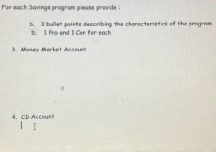 for each Savings program please provide : 
b. 3 bullet paints describing the charocteristics of the program 
b. 1 Pro and 1 Con for each 
3. Money Market Account 
4. CD Account