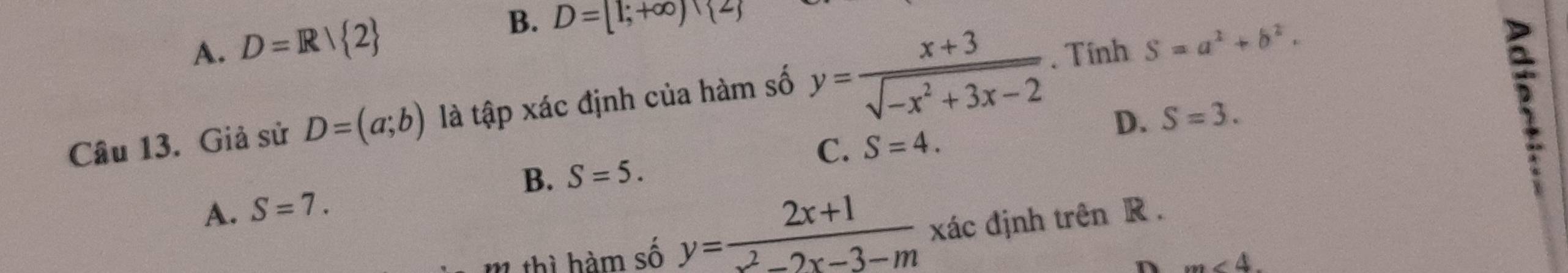 A. D=R/ 2 B. D=[1;+∈fty )
Câu 13. Giả sử D=(a;b) là tập xác định của hàm số y= (x+3)/sqrt(-x^2+3x-2) . Tính S=a^2+b^2.
D. S=3. 
5
C. S=4.
B. S=5.
A. S=7. 
m thì hàm số y= (2x+1)/x^2-2x-3-m  xác định trên R.
n m∠ 4.