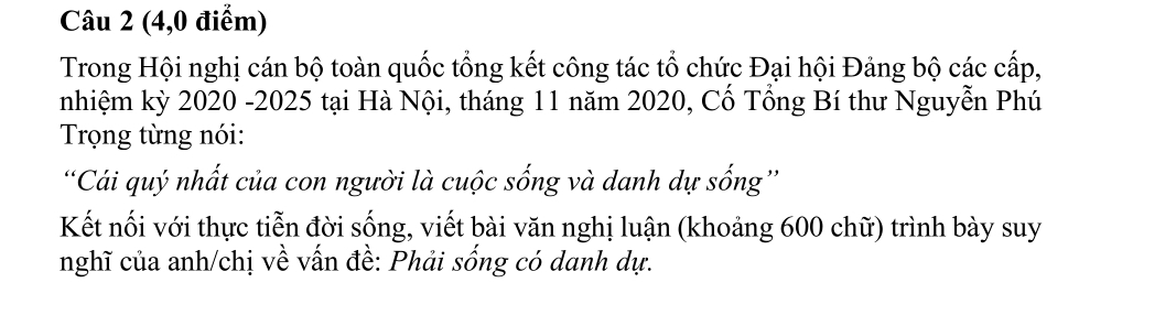 (4,0 điểm) 
Trong Hội nghị cán bộ toàn quốc tổng kết công tác tổ chức Đại hội Đảng bộ các cấp, 
nhiệm kỳ 2020 -2025 tại Hà Nội, tháng 11 năm 2020, Cổ Tổng Bí thư Nguyễn Phú 
Trọng từng nói: 
'Cái quý nhất của con người là cuộc sống và danh dự sống'' 
Kết nối với thực tiễn đời sống, viết bài văn nghị luận (khoảng 600 chữ) trình bày suy 
nghĩ của anh/chị về vấn đề: Phải sống có danh dự.