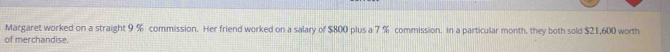 Margaret worked on a straight 9 % commission. Her friend worked on a salary of $800 plus a 7 % commission. In a particular month, they both sold $21,600 worth 
of merchandise.