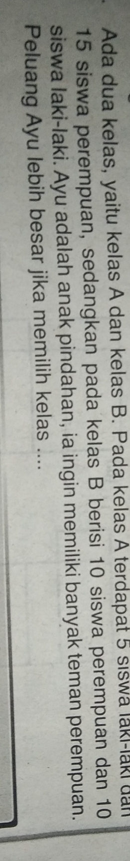 Ada dua kelas, yaitu kelas A dan kelas B. Pada kelas A terdapat 5 siswa laki-laki dal
15 siswa perempuan, sedangkan pada kelas B berisi 10 siswa perempuan dan 10
siswa laki-laki. Ayu adalah anak pindahan, ia ingin memiliki banyak teman perempuan. 
Peluang Ayu lebih besar jika memilih kelas ....