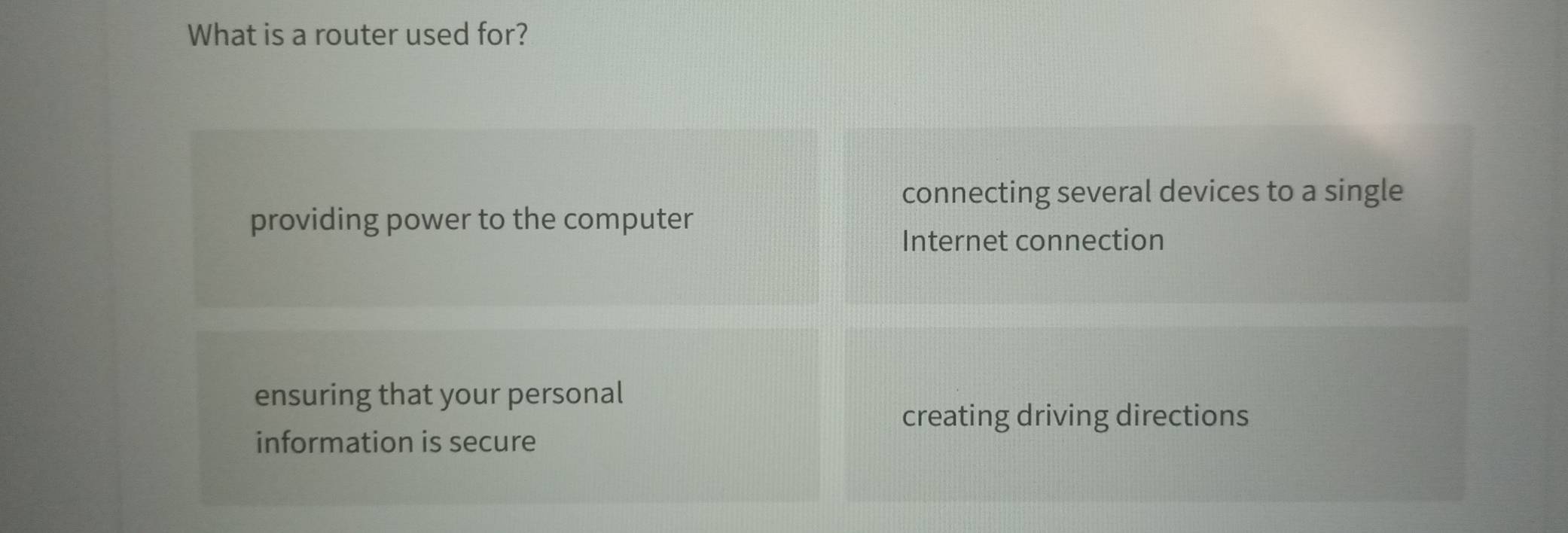 What is a router used for?
connecting several devices to a single
providing power to the computer
Internet connection
ensuring that your personal
creating driving directions
information is secure