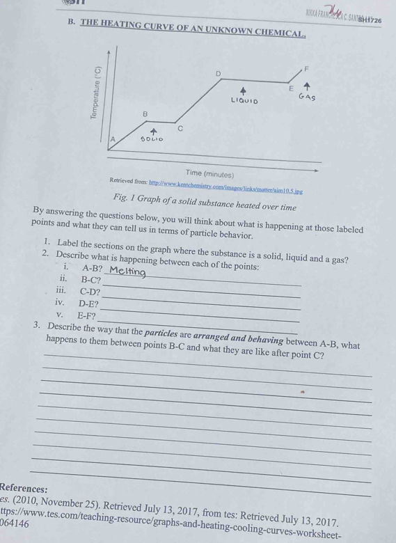 NKKA FRANCPESCA C. SANIEN AN 26 
B. THE HEATING CURVE OF AN UNKNOWN CHEMICAL. 
D 
F 
E 
Liauid 
B 
C 
A s0210 
_ 
Time (minutes) 
Retrieved from: http://www.kentchemistry.com/images/links/matter/aim10.5.jpg 
Fig. 1 Graph of a solid substance heated over time 
By answering the questions below, you will think about what is happening at those labeled 
points and what they can tell us in terms of particle behavior. 
1. Label the sections on the graph where the substance is a solid, liquid and a gas? 
_ 
2. Describe what is happening between each of the points: 
i. A-B? 
_ 
ii. B-C? 
_ 
iii. C-D? 
_ 
iv. D- E? 
_ 
v. E-F? 
_ 
3. Describe the way that the particles are arranged and behaving between A-B, what 
happens to them between points B-C and what they are like after point C? 
_ 
_ 
_ 
_ 
_ 
_ 
_ 
_ 
_ 
References: 
es. (2010, November 25). Retrieved July 13, 2017, from tes: Retrieved July 13, 2017. 
ttps://www.tes.com/teaching-resource/graphs-and-heating-cooling-curves-worksheet- 
064146