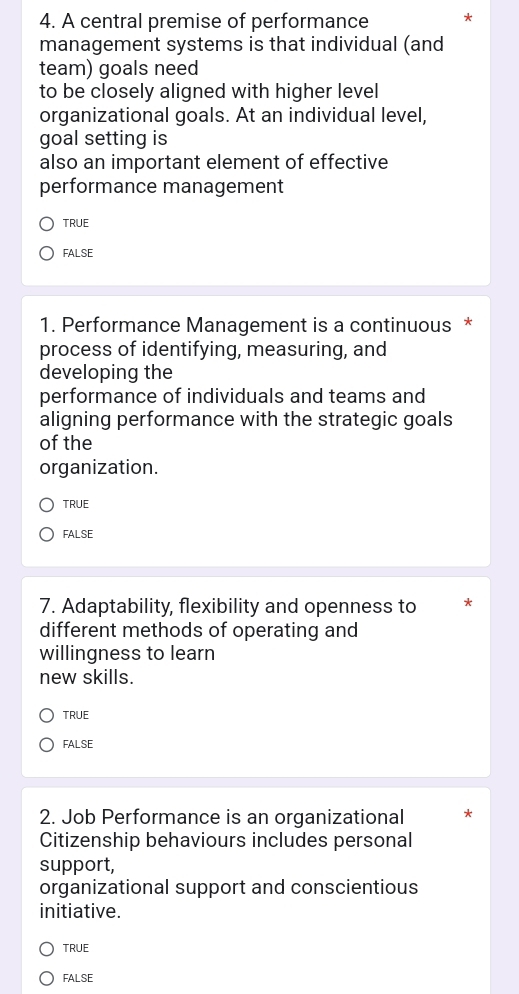 A central premise of performance
management systems is that individual (and
team) goals need
to be closely aligned with higher level
organizational goals. At an individual level,
goal setting is
also an important element of effective
performance management
TRUE
FALSE
1. Performance Management is a continuous *
process of identifying, measuring, and
developing the
performance of individuals and teams and
aligning performance with the strategic goals
of the
organization.
TRUE
FALSE
7. Adaptability, flexibility and openness to
different methods of operating and
willingness to learn
new skills.
TRUE
FALSE
2. Job Performance is an organizational
Citizenship behaviours includes personal
support,
organizational support and conscientious
initiative.
TRUE
FALSE