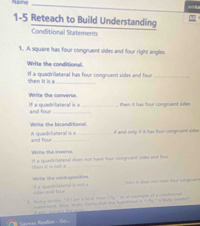 Name _ 
1-5 Reteach to Build Understanding 
Conditional Statements 
1. A square has four congruent sides and four right angles. 
Write the conditional. 
If a quadrilateral has four congruent sides and four_ 
then it is a_ 
Write the converse. 
If a quadrilateral is a_ , then it has four congruent sides 
and four_ 
Write the biconditional. 
A quadrilateral is a _if and only if it has four congruent sides 
and four_ 
Write the inverse. 
If a quadrilateral does not have four congruent sides and four 
then it is not a_ 
Write the contrapositive. 
if a quadrilateral is not a , then it does not have four congruent 
sides and four 
2. Nicky writes, “If I am a bird, then I fly,” as an example of a conditional 
statement Also, Nicky claims that the hypothess is "I fly " Is Nicky corrert? 
n o t corrers the erro t 
Savvas Realize - Go...