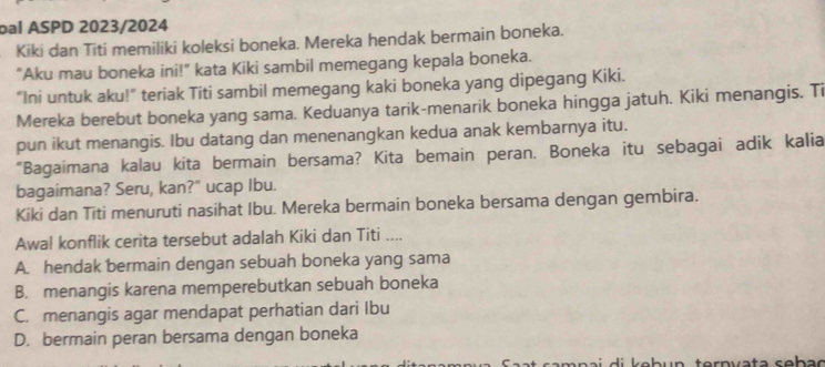 bal ASPD 2023/2024
Kiki dan Titi memiliki koleksi boneka. Mereka hendak bermain boneka.
"Aku mau boneka ini!" kata Kiki sambil memegang kepala boneka.
"Ini untuk aku!" teriak Titi sambil memegang kaki boneka yang dipegang Kiki.
Mereka berebut boneka yang sama. Keduanya tarik-menarik boneka hingga jatuh. Kiki menangis. Ti
pun ikut menangis. Ibu datang dan menenangkan kedua anak kembarnya itu.
“Bagaimana kalau kita bermain bersama? Kita bemain peran. Boneka itu sebagai adik kalia
bagaimana? Seru, kan?" ucap Ibu.
Kiki dan Titi menuruti nasihat Ibu. Mereka bermain boneka bersama dengan gembira.
Awal konflik cerita tersebut adalah Kiki dan Titi ....
A. hendak bermain dengan sebuah boneka yang sama
B. menangis karena memperebutkan sebuah boneka
C. menangis agar mendapat perhatian dari Ibu
D. bermain peran bersama dengan boneka