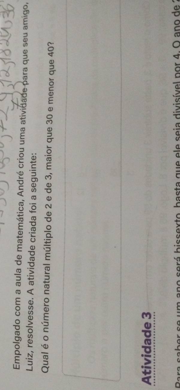 Empolgado com a aula de matemática, André criou uma atividade para que seu amigo, 
Luiz, resolvesse. A atividade criada foi a seguinte: 
Qual é o número natural múltiplo de 2 e de 3, maior que 30 e menor que 40? 
Atividade 3 
a saber se um ano será bissexto, basta que ele seia divisível por 4. O ano de 2