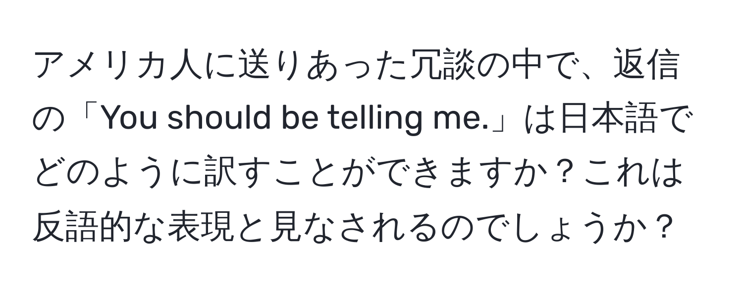 アメリカ人に送りあった冗談の中で、返信の「You should be telling me.」は日本語でどのように訳すことができますか？これは反語的な表現と見なされるのでしょうか？