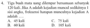 Tiga buah mata uang dilempar bersamaan sebanyak
120 kali. Jika A adalah kejadian muncul sedikitnya 1
sisi angka, frekuensi harapan munculnya kejadian A
adalah …
A. 45 kali C. 75 kali
B. 60 kali D. 105 kali