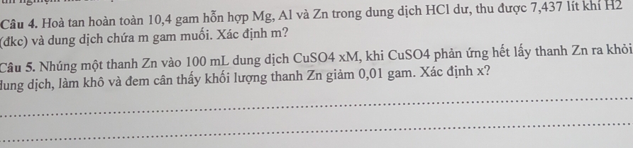 Hoà tan hoàn toàn 10, 4 gam hỗn hợp Mg, Al và Zn trong dung dịch HCl dư, thu được 7,437 lít khí H2 
(đkc) và dung dịch chứa m gam muối. Xác định m? 
Câu 5. Nhúng một thanh Zn vào 100 mL dung dịch CuSO4 xM, khi CuSO4 phản ứng hết lấy thanh Zn ra khỏi 
_ 
dung dịch, làm khô và đem cân thấy khối lượng thanh Zn giảm 0,01 gam. Xác định x? 
_