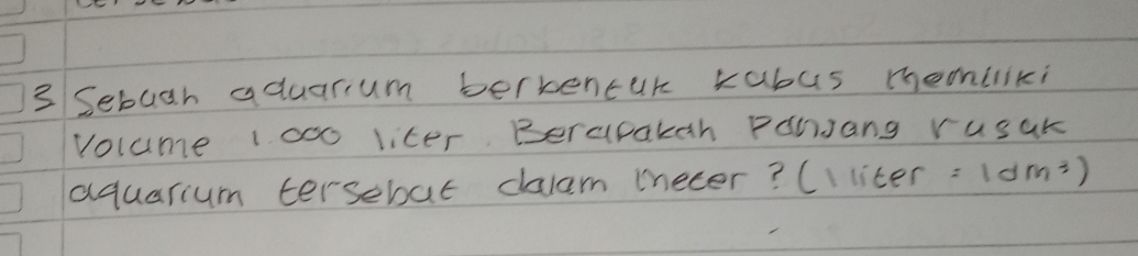 Sebugh aduarum bertencur kabus mhemliki 
volume 1000 liter. Berapakah PanJang rusak 
aquarium tersebat dalam iecer? (I liter =1dm^3)