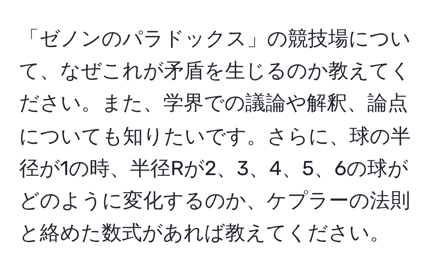 「ゼノンのパラドックス」の競技場について、なぜこれが矛盾を生じるのか教えてください。また、学界での議論や解釈、論点についても知りたいです。さらに、球の半径が1の時、半径Rが2、3、4、5、6の球がどのように変化するのか、ケプラーの法則と絡めた数式があれば教えてください。