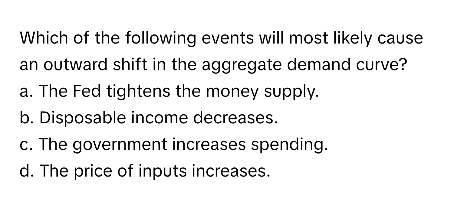 Which of the following events will most likely cause an outward shift in the aggregate demand curve?

a. The Fed tightens the money supply. 
b. Disposable income decreases. 
c. The government increases spending. 
d. The price of inputs increases.