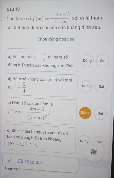 Cho hàm số f(x)= (-4x-5)/x-m  với m là tham 
số. Xét tính đúng-sai của các khẳng định sau. 
Chọn đúng hoặc sai 
a) Với mọi m>- 5/4  thì hàm số 
Đúng Sai 
đồng biến trên các khoảng xác định. 
b) Hàm số không có cực trị với mọi
m!= - 5/4 . 
Đúng Sai 
c) Hàm số có đạo hàm là
f'(x)=frac 4m+5(x-m)^2. Sai 
Đúng 
d) Số các giá trị nguyên của m để 
hàm số đồng biến trên khoảng Đúng Sai
(8;+∈fty ) là 15. 
X Giáo dục