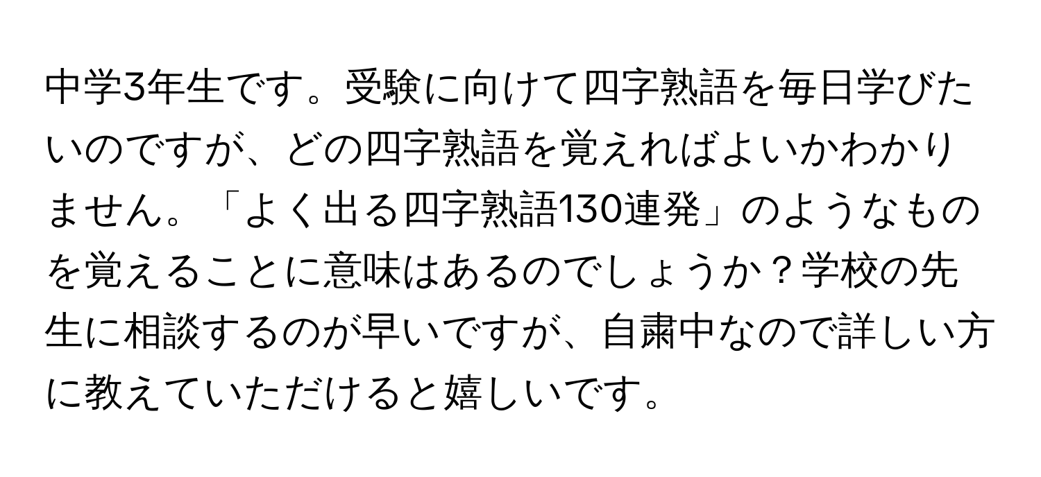 中学3年生です。受験に向けて四字熟語を毎日学びたいのですが、どの四字熟語を覚えればよいかわかりません。「よく出る四字熟語130連発」のようなものを覚えることに意味はあるのでしょうか？学校の先生に相談するのが早いですが、自粛中なので詳しい方に教えていただけると嬉しいです。