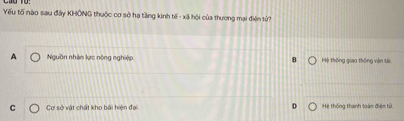 Cầu T0:
Yếu tố nào sau đây KHÔNG thuộc cơ sở hạ tầng kinh tế - xã hội của thương mại điện tử?
A Nguồn nhân lực nông nghiệp. Hệ thống giao thông vận tải.
B
C Cơ sở vật chất kho bãi hiện đại. D Hệ thống thanh toán điện tử.