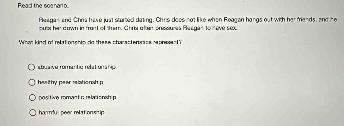 Read the scenario.
Reagan and Chris have just started dating. Chris does not like when Reagan hangs out with her friends, and he
puts her down in front of them. Chris often pressures Reagan to have sex.
What kind of relationship do these characteristics represent?
abusive romantic relationship
healthy peer relationship
positive romantic relationship
harmful peer relationship