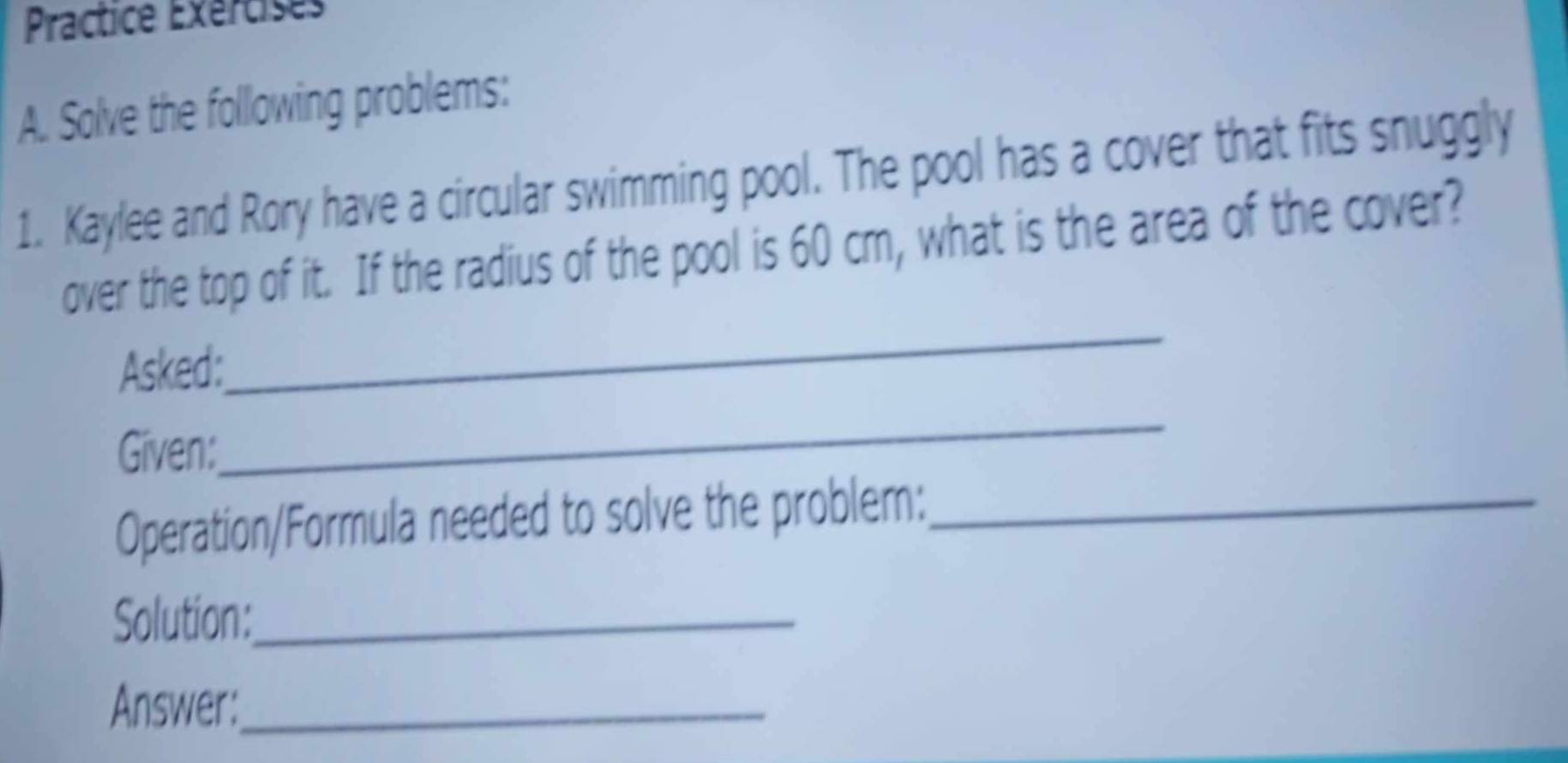 Practice Exércises 
A. Solve the following problems: 
1. Kaylee and Rory have a circular swimming pool. The pool has a cover that fits snuggly 
over the top of it. If the radius of the pool is 60 cm, what is the area of the cover? 
Asked: 
_ 
Given: 
_ 
Operation/Formula needed to solve the problem:_ 
Solution:_ 
Answer:_