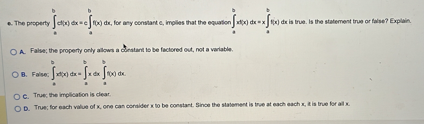 The property ∈tlimits _a^bcf(x)dx=c∈tlimits _a^bf(x)dx , for any constant c, implies that the equation ∈tlimits _a^bxf(x)dx=x∈tlimits _a^bf(x)d dx is true. Is the statement true or false? Explain.
A. False; the property only allows a constant to be factored out, not a variable.
B
c. True; the implication is clear.
D. True; for each value of x, one can consider x to be constant. Since the statement is true at each each x, it is true for all x.