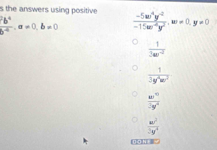 the answers using positive
frac ^2b^4b^(-8), a!= 0, b!= 0
 (-5w^4y^(-2))/-15w^(-6)y^2 , w!= 0, y!= 0
 1/3w^(-2) 
 1/3y^4w^2 ·
 w^0/3y^4 
 w^2/3y^4 
DONE