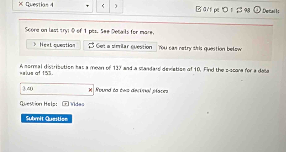 × Question 4 0/1 pt つ1298 ① Details 
Score on last try: 0 of 1 pts. See Details for more. 
Next question Get a similar question You can retry this question below 
A normal distribution has a mean of 137 and a standard deviation of 10. Find the z-score for a data 
value of 153. 
3.40 Round to two decimal places 
Question Help: Video 
Submit Question