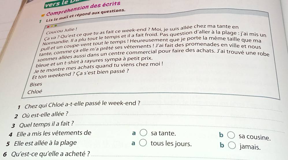 vers le
Compréhension des écrits
1 Lis le mail et répond aux questions.
Coucou Julie !
Ca va ? Qu'est ce que tu as fait ce week-end ? Moi, je suis allée chez ma tante en
Normandie. Il a plu tout le temps et il a fait froid. Pas question d'aller à la plage : j'ai mis un
pull et un coupe-vent tout le temps ! Heureusement que je porte la même taille que ma
tante, comme ça elle m'a prêté ses vêtements ! J'ai fait des promenades en ville et nous
sommes allées aussi dans un centre commercial pour faire des achats. J’ai trouvé une robe
bleue et un t-shirt à rayures sympa à petit prix.
Je te montre mes achats quand tu viens chez moi !
Et ton weekend ? Ça s'est bien passé ?
Bises
Chloé
1 Chez qui Chloé a-t-elle passé le week-end ?_
2 Où est-elle allée ?_
3 Quel temps il a fait ?_
4 Elle a mis les vêtements de sa tante. b sa cousine.
5 Elle est allée à la plage tous les jours. b jamais.
6 Qu'est-ce qu'elle a acheté ?_