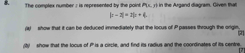 The complex number : is represented by the point P(x,y) in the Argand diagram. Given that
|z-2|=2|z+i|. 
(a) show that it can be deduced immediately that the locus of P passes through the origin, 
[2] 
(b) show that the locus of P is a circle, and find its radius and the coordinates of its centre. 
[7