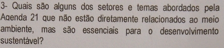 3- Quais são alguns dos setores e temas abordados pela 
Aqenda 21 que não estão diretamente relacionados ao meio 
ambiente, mas são essenciais para o desenvolvimento 
sustentável?