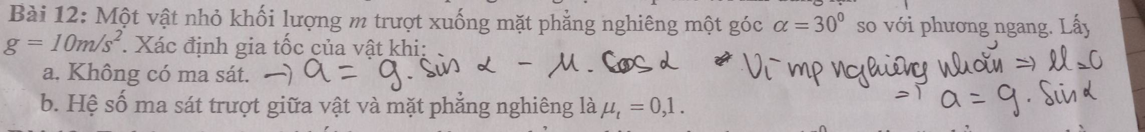 Một vật nhỏ khối lượng m trượt xuống mặt phẳng nghiêng một góc alpha =30° so với phương ngang. Lấy
g=10m/s^2 : Xác định gia tốc của vật khi: 
a. Không có ma sát. 
b. Hệ số ma sát trượt giữa vật và mặt phẳng nghiêng là mu _t=0,1.