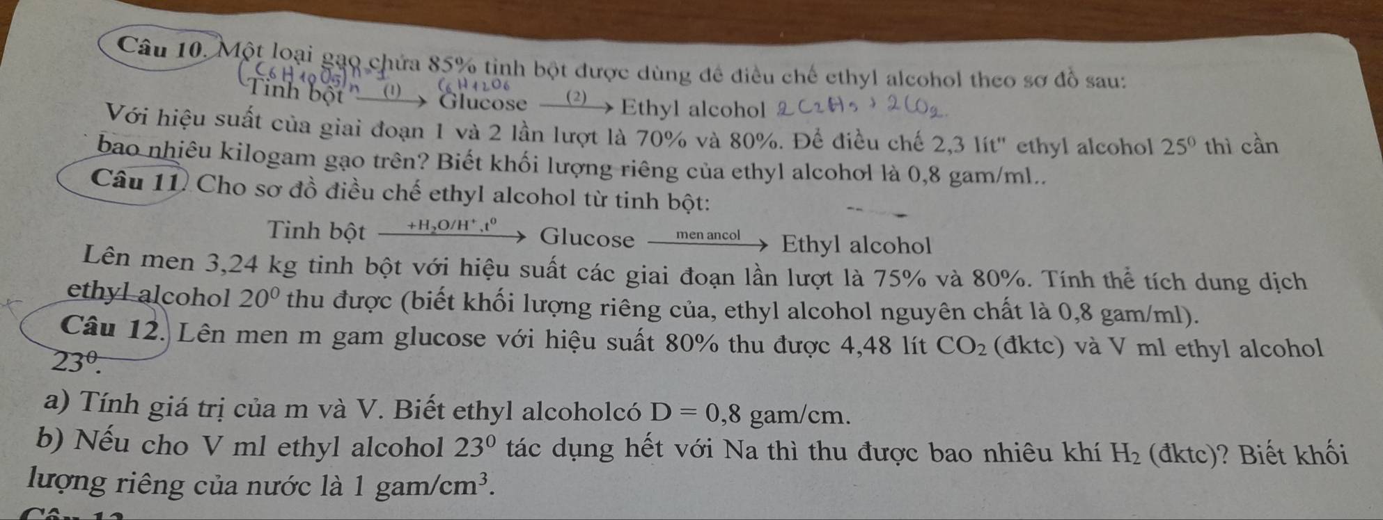 Một loại gạo chứa 85% tinh bột được dùng đề điều chế ethyl alcohol theo sơ đồ sau: 
Glucose Ethyl alcohol 
Với hiệu suất của giai đoạn 1 và 2 lần lượt là 70% và 80%. Để điều chế 2,3 lít ' ethyl alcohol 25° thì cần 
bao nhiêu kilogam gạo trên? Biết khối lượng riêng của ethyl alcohol là 0,8 gam/ml.. 
Câu 11 Cho sơ đồ điều chế ethyl alcohol từ tinh bột: 
Tinh bột _ +H_2O/H^+,t^0 Glucose __men ancol Ethyl alcohol 
Lên men 3,24 kg tinh bột với hiệu suất các giai đoạn lần lượt là 75% và 80%. Tính thể tích dung dịch 
ethyl alcohol 20° thu được (biết khối lượng riêng của, ethyl alcohol nguyên chất là 0,8 gam/ml). 
Câu 12. Lên men m gam glucose với hiệu suất 80% thu được 4,48 lít CO_2 (đktc) và V ml ethyl alcohol
23^(θ). 
a) Tính giá trị của m và V. Biết ethyl alcoholcó D=0,8 gam/cm. 
b) Nếu cho V ml ethyl alcohol 23° tác dụng hết với Na thì thu được bao nhiêu khí H_2 (đktc)? Biết khối 
lượng riêng của nước là 1 gam/cm^3.