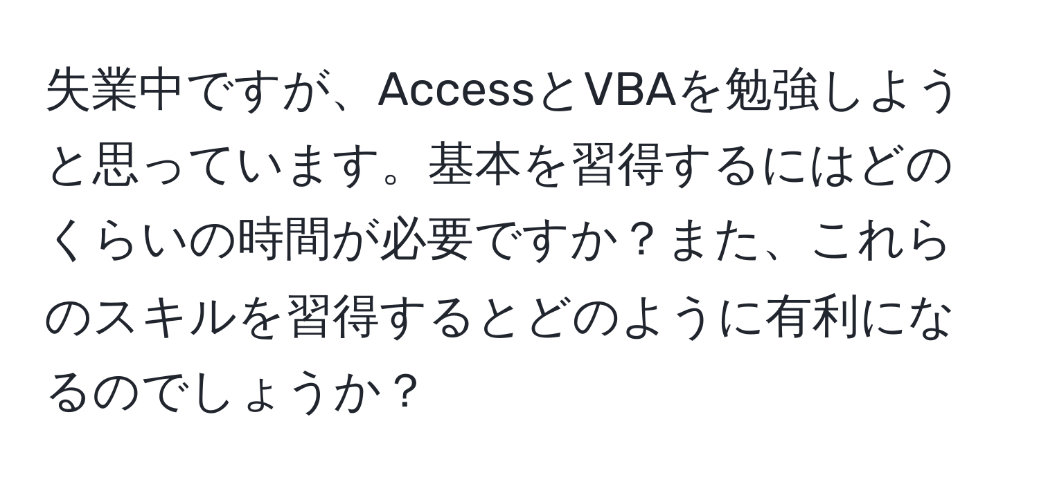 失業中ですが、AccessとVBAを勉強しようと思っています。基本を習得するにはどのくらいの時間が必要ですか？また、これらのスキルを習得するとどのように有利になるのでしょうか？