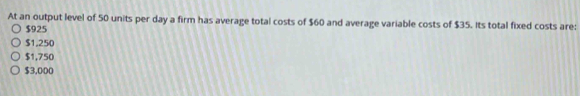 At an output level of 50 units per day a firm has average total costs of $60 and average variable costs of $35. Its total fixed costs are:
$925
$1,250
$1,750
$3,000