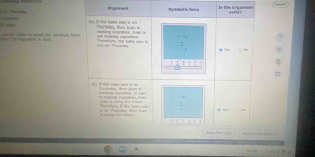 Argument Expertos
e Symbolic form Is the argument walid ?
ceatios (a) If the bake sale is on
eéxes Thursday, then Juan is
making cupcakes. Juan is
wher the enqument is vald . uss (n alder to sllext the vymbalic form. not making cupcakes. Therefore, the bake sale is frac beginarrayr p-q -qendarray -p
not on Thursday. Yes No 00
11111 
(l) If the bake sale is on Thursday, then Juan is
is making cupcakes, then making cupcakes. If Juan
Thenefore, if the bake sale n i s n g the m 
is using the mixer Is on Thursday, then Juan frac beginarrayr P -q -p @ Yes No
Save For Later ==Submin Avoge===
0120