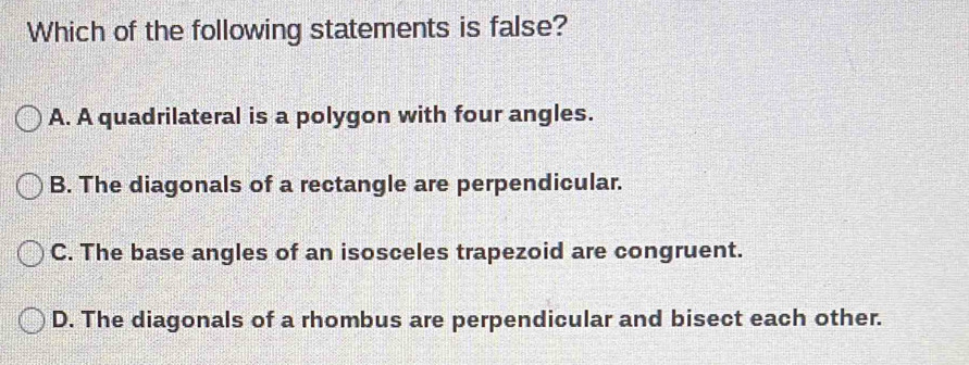 Which of the following statements is false?
A. A quadrilateral is a polygon with four angles.
B. The diagonals of a rectangle are perpendicular.
C. The base angles of an isosceles trapezoid are congruent.
D. The diagonals of a rhombus are perpendicular and bisect each other.