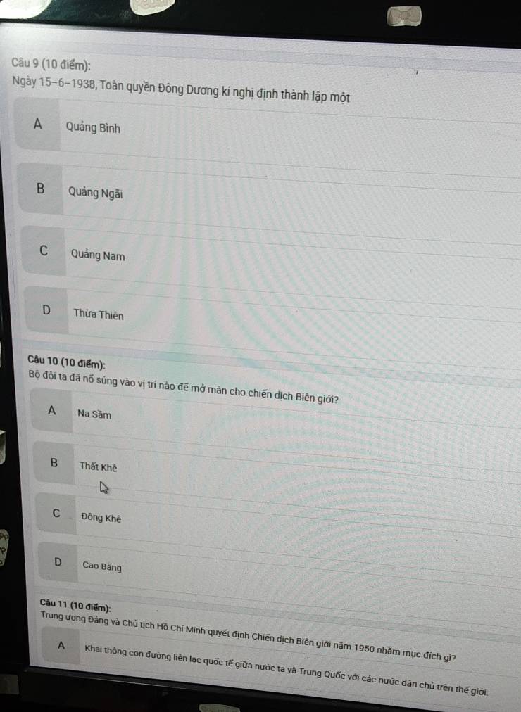 Ngày 15 -6-1938, Toàn quyền Đông Dương kí nghị định thành lập một
A Quảng Bình
B Quảng Ngãi
C Quảng Nam
D Thừa Thiên
Câu 10 (10 điểm):
Bộ đội ta đã nổ súng vào vị trí nào để mở màn cho chiến dịch Biên giới?
A Na Sâm
B Thất Khê
C Đông Khê
D Cao Bãng
Câu 11 (10 điểm): Trung ương Đảng và Chủ tịch Hồ Chí Minh quyết định Chiến dịch Biên giới năm 1950 nhãm mục đích gì?
A Khai thông con đường liên lạc quốc tế giữa nước ta và Trung Quốc với các nước dân chủ trên thế giới.