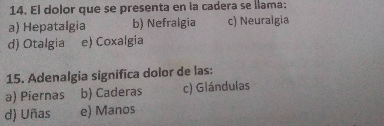 El dolor que se presenta en la cadera se llama:
a) Hepatalgia b) Nefralgia c) Neuralgia
d) Otalgia e) Coxalgia
15. Adenalgia significa dolor de las:
a) Piernas b) Caderas c) Glándulas
d) Uñas e) Manos