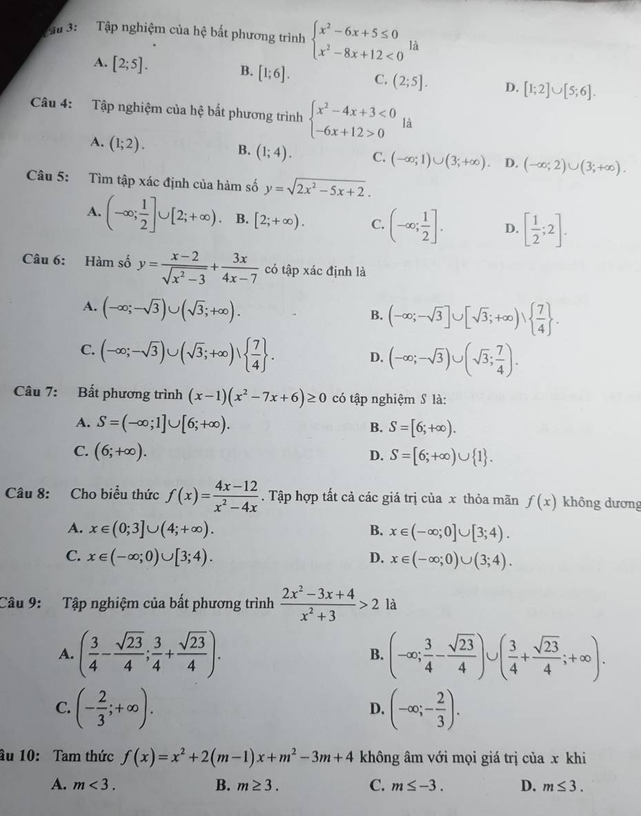 Tầu 3:  Tập nghiệm của hệ bất phương trình beginarrayl x^2-6x+5≤ 0 x^2-8x+12<0endarray. là
A. [2;5].
B. [1;6].
C. (2;5].
D. [1;2]∪ [5;6].
Câu 4: Tập nghiệm của hệ bất phương trình beginarrayl x^2-4x+3<0 -6x+12>0endarray. là
A. (1;2). (1;4).
B.
C. (-∈fty ;1)∪ (3;+∈fty ). D. (-∈fty ;2)∪ (3;+∈fty ).
Câu 5: Tìm tập xác định của hàm số y=sqrt(2x^2-5x+2).
A. (-∈fty ; 1/2 ]∪ [2;+∈fty ). B. [2;+∈fty ). C. (-∈fty ; 1/2 ]. D. [ 1/2 ;2].
Câu 6: Hàm số y= (x-2)/sqrt(x^2-3) + 3x/4x-7  có tập xác định là
A. (-∈fty ;-sqrt(3))∪ (sqrt(3);+∈fty ).
B. (-∈fty ;-sqrt(3)]∪ [sqrt(3);+∈fty )∪   7/4  .
C. (-∈fty ;-sqrt(3))∪ (sqrt(3);+∈fty )vee   7/4  .
D. (-∈fty ;-sqrt(3))∪ (sqrt(3); 7/4 ).
Câu 7: Bất phương trình (x-1)(x^2-7x+6)≥ 0 có tập nghiệm S là:
A. S=(-∈fty ;1]∪ [6;+∈fty ).
B. S=[6;+∈fty ).
C. (6;+∈fty ). D. S=[6;+∈fty )∪  1 .
Câu 8: Cho biểu thức f(x)= (4x-12)/x^2-4x . Tập hợp tất cả các giá trị của x thỏa mãn f(x) không dương
A. x∈ (0;3]∪ (4;+∈fty ). B. x∈ (-∈fty ;0]∪ [3;4).
C. x∈ (-∈fty ;0)∪ [3;4). D. x∈ (-∈fty ;0)∪ (3;4).
Câu 9: Tập nghiệm của bất phương trình  (2x^2-3x+4)/x^2+3 >2 là
A. ( 3/4 - sqrt(23)/4 ; 3/4 + sqrt(23)/4 ). (-∈fty ; 3/4 - sqrt(23)/4 )∪ ( 3/4 + sqrt(23)/4 ;+∈fty ).
B.
C. (- 2/3 ;+∈fty ). (-∈fty ;- 2/3 ).
D.
âu 10: Tam thức f(x)=x^2+2(m-1)x+m^2-3m+4 không âm với mọi giá trị của x khi
A. m<3. B. m≥ 3. C. m≤ -3. D. m≤ 3.