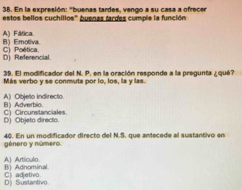 En la expresión: “buenas tardes, vengo a su casa a ofrecer
estos bellos cuchillos" buenas tardes cumple la función
A) Fática.
B) Emotiva.
C) Poética.
D) Referencial.
39. El modificador del N. P. en la oración responde a la pregunta ¿qué?
Más verbo y se conmuta por lo, los, la y las.
A) Objeto indirecto.
B) Adverbio.
C) Circunstanciales.
D) Objeto directo.
40. En un modificador directo del N.S. que antecede al sustantivo en
género y número.
A) Artículo.
B) Adnominal.
C) adjetivo.
D) Sustantivo.