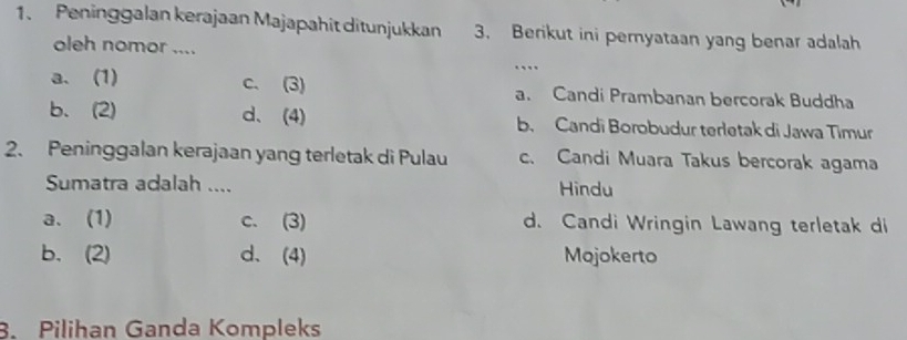 Peninggalan kerajaan Majapahit ditunjukkan 3. Berikut ini pemyataan yang benar adalah
oleh nomor ....
…
a.(1) c. (3) a. Candi Prambanan bercorak Buddha
b. (2) d、(4) b. Candi Borobudur terletak di Jawa Timur
2. Peninggalan kerajaan yang terletak di Pulau c. Candi Muara Takus bercorak agama
Sumatra adalah .... Hindu
a. (1) c. (3) d. Candi Wringin Lawang terletak di
b. (2) d、 (4) Mojokerto
3. Pilihan Ganda Kompleks