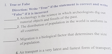 True or False 
Direction: Write “True” if the statement is correct and write 
“False” if it is incorrect 
1.Archeology is the science in which archeologists dig out 
_material objects and fossils of the past. 
_ 
2. The distribution of population in the world is uniform in 
all countries. 
_ 
3. Migration is a biological factor that determines the size 
of population. 
4. Air transport is a very latest and fastest form of transport.